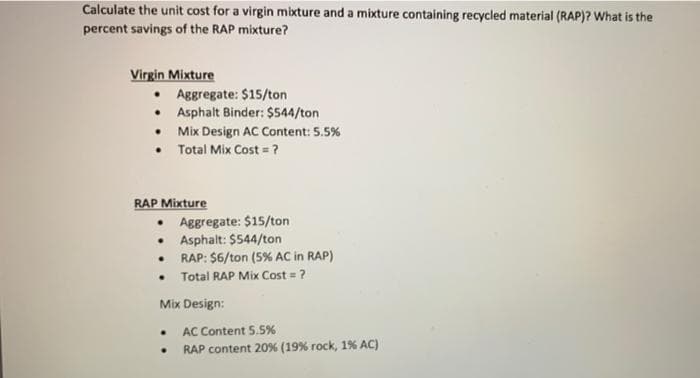 Calculate the unit cost for a virgin mixture and a mixture containing recycled material (RAP)? What is the
percent savings of the RAP mixture?
Virgin Mixture
• Aggregate: $15/ton
• Asphalt Binder: $544/ton
• Mix Design AC Content: 5.5%
• Total Mix Cost = ?
RAP Mixture
• Aggregate: $15/ton
Asphalt: $544/ton
RAP: $6/ton (5% AC in RAP)
Total RAP Mix Cost = ?
Mix Design:
AC Content 5.5%
RAP content 20% (19% rock, 1% AC)
