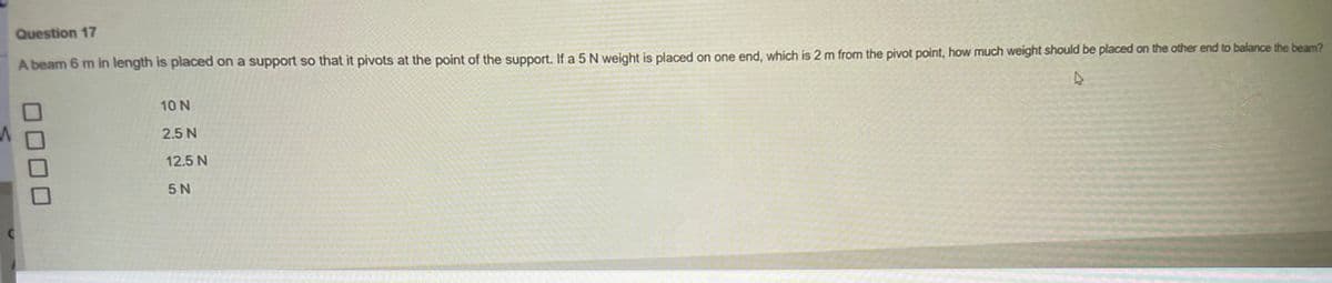 Question 17
A beam 6 m in length is placed on a support so that it pivots at the point of the support. If a 5 N weight is placed on one end, which is 2 m from the pivot point, how much weight should be placed on the other end to balance the beam?
D
C
10 N
2.5 N
12.5 N
5 N