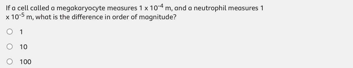If a cell called a megakaryocyte measures 1 x 10-4 m, and a neutrophil measures 1
10-5
Im, what is the difference in order of magnitude?
○ 1
10
100