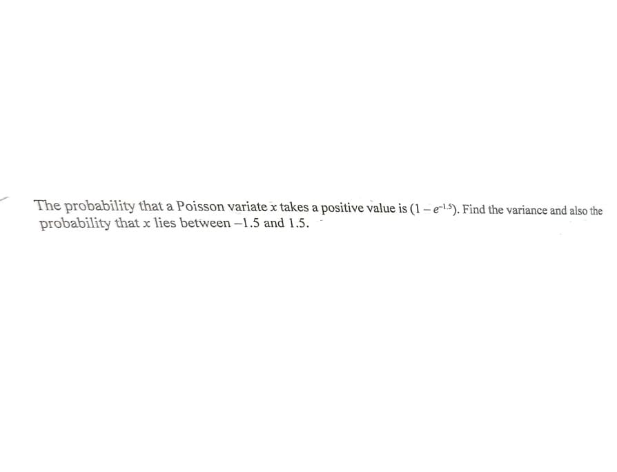 The probability that a Poisson variate x takes a positive value is (1 – e-1.5). Find the variance and also the
probability that x lies between –1.5 and 1.5.
