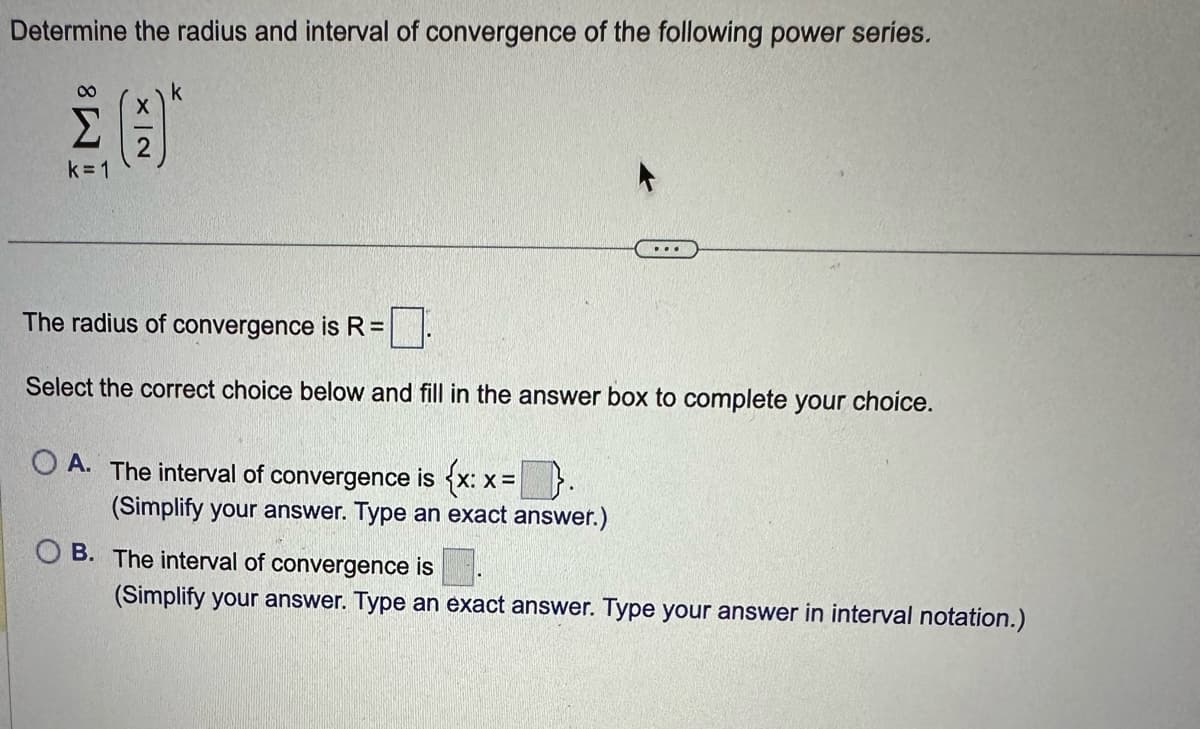 Determine the radius and interval of convergence of the following power series.
M8
k=1
X | 2
k
The radius of convergence is R =
Select the correct choice below and fill in the answer box to complete your choice.
O A. The interval of convergence is {x: x=}.
X=
(Simplify your answer. Type an exact answer.)
OB. The interval of convergence is
(Simplify your answer. Type an exact answer. Type your answer in interval notation.)