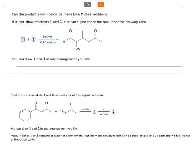 Can the product shown below be made by a Michael addition?
If it can, draw reactants 1 and 2. If it can't, just check the box under the drawing area.
1. NaOMe
1+2
2.H" work up
Η
CN
You can draw 1 and 2 in any arrangement you like.
Predict the intermediate 1 and final product 2 of this organic reaction:
Na Me
Ht
work up
You can draw 1 and 2 in any arrangement you like.
Note: if either 1 or 2 consists of a pair of enantiomers, just draw one structure using line bonds instead of 3D (dash and wedge) bonds
at the chiral center.