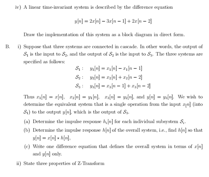 B. i) Suppose that three systems are connected in cascade. In other words, the output of
S, is the input to S2, and the output of S, is the input to S3. The three systems are
specified as follows:
S1 : yı(n] = x1[n] – x1[n – 1]
S2: y2[n] = x2{n] + x2[n – 2]
S3 : ysln] = r3[n – 1] + x3[n – 2]
Thus x1[n] = x[n], a2[n] = y1[n], r3[n] = yz[n], and y[n] = ys[n]. We wish to
determine the equivalent system that is a single operation from the input rn] (into
S1) to the output y[n], which is the output of S3.
(a) Determine the impulse response h,[n] for each individual subsystem S,.
(b) Determine the impulse response h[n] of the overall system, i.e., find h[n] so that
y[n] = x[n] + h[n],
(c) Write one difference equation that defines the overall system in terms of x[n]
and y[n] only.
ii) State three properties of Z-Transform
