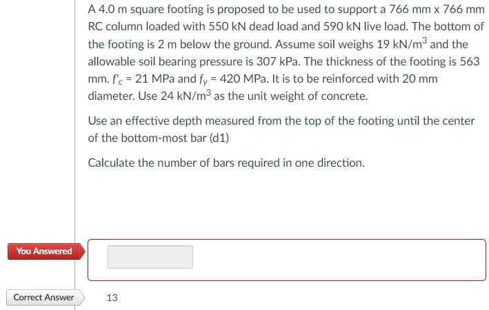 A 4.0 m square footing is proposed to be used to support a 766 mm x 766 mm
RC column loaded with 550 kN dead load and 590 kN live load. The bottom of
the footing is 2 m below the ground. Assume soil weighs 19 kN/m³ and the
allowable soil bearing pressure is 307 kPa. The thickness of the footing is 563
mm. f'. = 21 MPa and fy = 420 MPa. It is to be reinforced with 20 mm
diameter. Use 24 kN/m3 as the unit weight of concrete.
Use an effective depth measured from the top of the footing until the center
of the bottom-most bar (d1)
Calculate the number of bars required in one direction.
You Answered
Correct Answer
13
