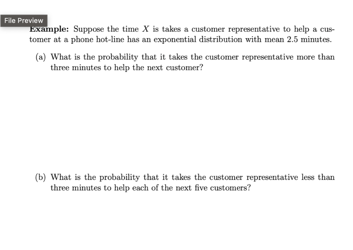 File Preview
Example: Suppose the time X is takes a customer representative to help a cus-
tomer at a phone hot-line has an exponential distribution with mean 2.5 minutes.
(a) What is the probability that it takes the customer representative more than
three minutes to help the next customer?
(b) What is the probability that it takes the customer representative less than
three minutes to help each of the next five customers?