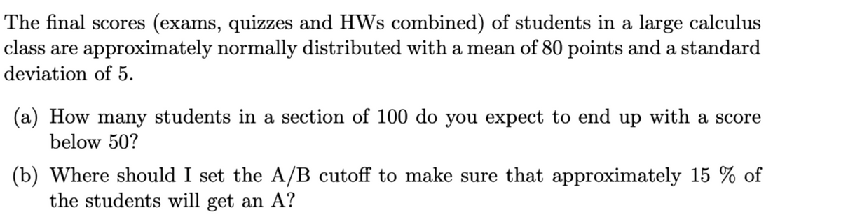 The final scores (exams, quizzes and HWs combined) of students in a large calculus
class are approximately normally distributed with a mean of 80 points and a standard
deviation of 5.
(a) How many students in a section of 100 do you expect to end up with a score
below 50?
(b) Where should I set the A/B cutoff to make sure that approximately 15 % of
the students will get an A?