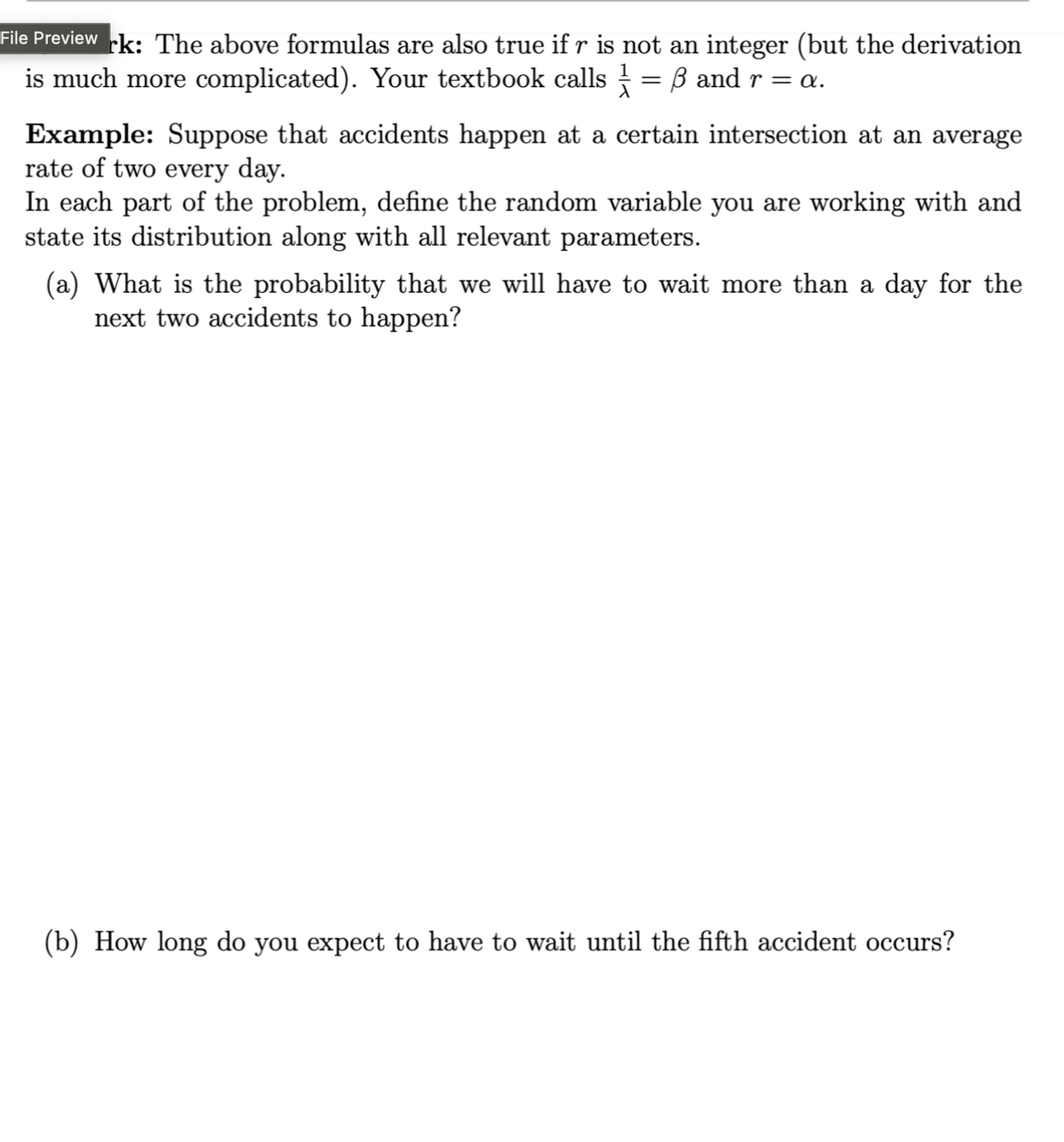 File Preview rk: The above formulas are also true if r is not an integer (but the derivation
is much more complicated). Your textbook calls ½-1 = ẞ and r = a.
Example: Suppose that accidents happen at a certain intersection at an average
rate of two every day.
In each part of the problem, define the random variable you are working with and
state its distribution along with all relevant parameters.
(a) What is the probability that we will have to wait more than a day for the
next two accidents to happen?
(b) How long do you expect to have to wait until the fifth accident occurs?