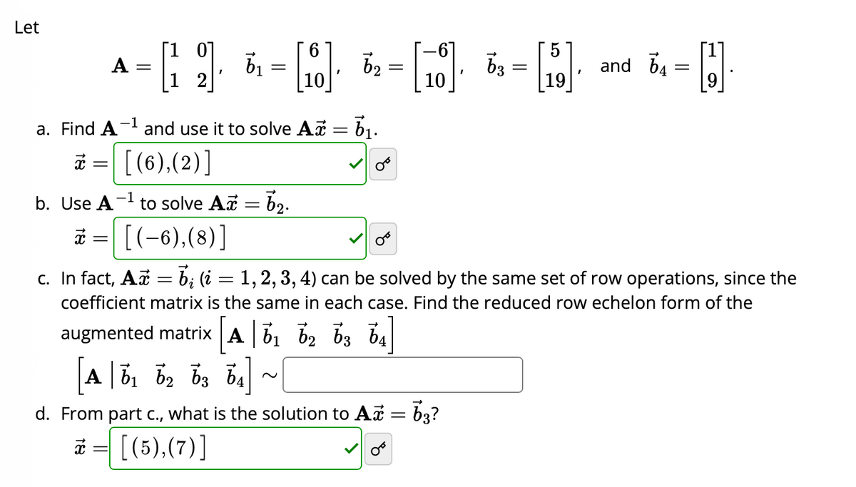 Let
[10]
A
-=[1 2]· 6₁ = [0]· 6₂ = [16] 6 = [19]- and 5₁ = []
62
63
64
I
10
10
a. Find A
x
-1
and use it to solve Ax = 6₁.
[(6),(2)]
b. Use A -1
x =
to solve Ax = 6₂.
[(-6), (8)]
bį (i
1, 2, 3, 4) can be solved by the same set of row operations, since the
coefficient matrix is the same in each case. Find the reduced row echelon form of the
augmented matrix A 6₁ 62 63 64]
A 61 62 63 64
c. In fact, Ax =
=
d. From part c., what is the solution to A = 63?
x= [(5),(7)]
OF