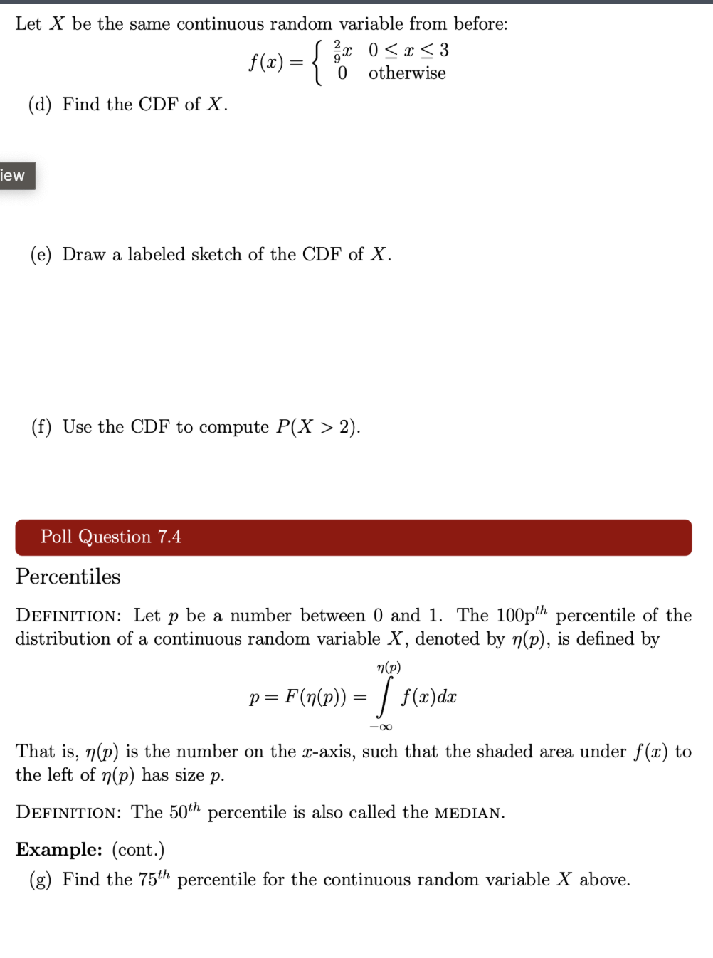 iew
Let X be the same continuous random variable from before:
f ( x ) = { 3 x 0 ≤ x ≤ 3
0 otherwise
(d) Find the CDF of X.
(e) Draw a labeled sketch of the CDF of X.
(f) Use the CDF to compute P(X > 2).
Poll Question 7.4
Percentiles
DEFINITION: Let p be a number between 0 and 1. The 100th percentile of the
distribution of a continuous random variable X, denoted by n(p), is defined by
n(p)
p = F(n(p)) = [ f(x)dx
x-
That is, n(p) is the number on the x-axis, such that the shaded area under f(x) to
the left of n(p) has size p.
DEFINITION: The 50th percentile is also called the MEDIAN.
Example: (cont.)
(g) Find the 75th percentile for the continuous random variable X above.