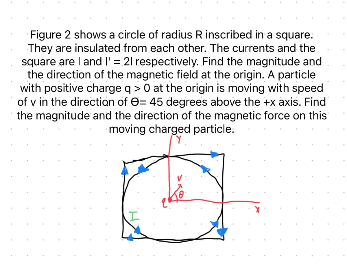 Figure 2 shows a circle of radius R inscribed in a square.
They are insulated from each other. The currents and the
square are I and l' = 21 respectively. Find the magnitude and
the direction of the magnetic field at the origin. A particle
with positive charge q> 0 at the origin is moving with speed
of v in the direction of = 45 degrees above the +x axis. Find
the magnitude and the direction of the magnetic force on this
moving charged particle.
γ.
اح