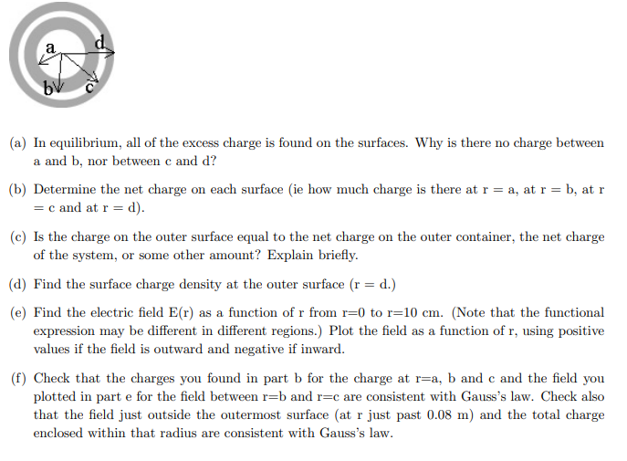 (a) In equilibrium, all of the excess charge is found on the surfaces. Why is there no charge between
a and b, nor between c and d?
(b) Determine the net charge on each surface (ie how much charge is there at r = a, at r = b, at r
= c and at r = d).
(c) Is the charge on the outer surface equal to the net charge on the outer container, the net charge
of the system, or some other amount? Explain briefly.
(d) Find the surface charge density at the outer surface (r = d.)
(e) Find the electric field E(r) as a function of r from r=0 to r=10 cm. (Note that the functional
expression may be different in different regions.) Plot the field as a function of r, using positive
values if the field is outward and negative if inward.
(f) Check that the charges you found in part b for the charge at r=a, b and c and the field you
plotted in part e for the field between r=b and r=c are consistent with Gauss's law. Check also
that the field just outside the outermost surface (at r just past 0.08 m) and the total charge
enclosed within that radius are consistent with Gauss's law.
