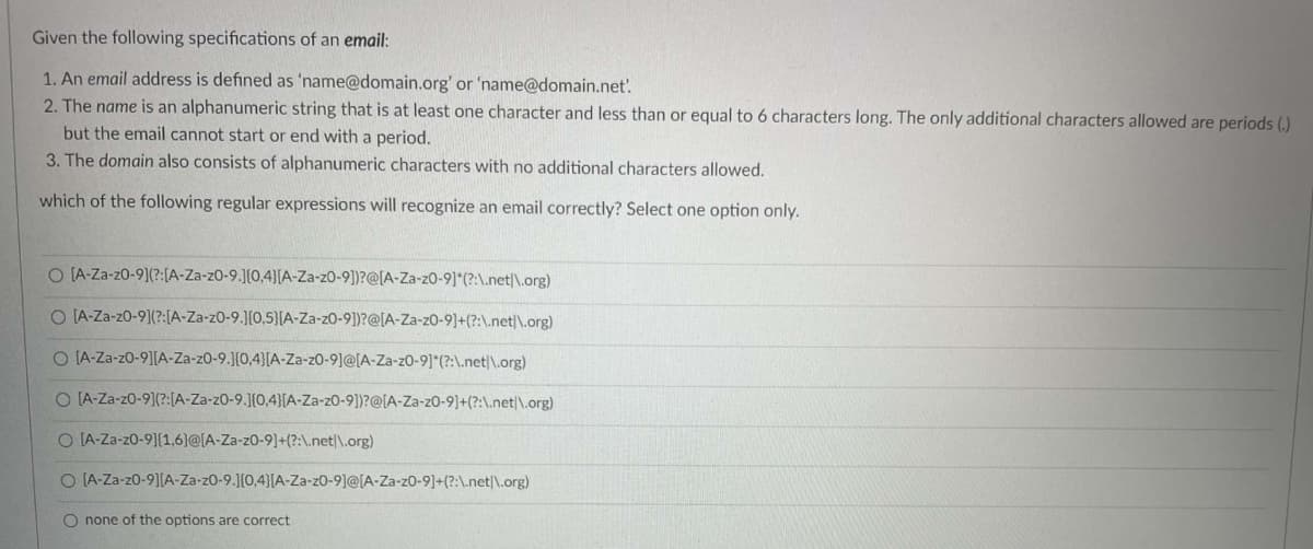 Given the following specifications of an email:
1. An email address is defined as 'name@domain.org' or 'name@domain.net'.
2. The name is an alphanumeric string that is at least one character and less than or equal to 6 characters long. The only additional characters allowed are periods (.)
but the email cannot start or end with a period.
3. The domain also consists of alphanumeric characters with no additional characters allowed.
which of the following regular expressions will recognize an email correctly? Select one option only.
O (A-Za-z0-9](?:(A-Za-z0-9.][0,4][A-Za-z0-9])?@[A-Za-z0-9]*(?:\.net|\.org)
O IA-Za-z0-9](?:[A-Za-z0-9.1[0,5)(A-Za-z0-9])?@[A-Za-z0-9]+(?:\.net|\.org)
O IA-Za-z0-9][A-Za-z0-9.](0,4}[A-Za-z0-9]@[A-Za-z0-9]*(?:\.net|\.org)
O [A-Za-z0-9](?:[A-Za-z0-9.1[0,4}[A-Za-z0-9])?@[A-Za-z0-9]+(?:\.net|\.org)
O IA-Za-z0-9](1,6}@[A-Za-z0-9]+(?:\.net|\.org)
O [A-Za-z0-9][A-Za-z0-9.J{0,4}[A-Za-z0-9]@[A-Za-z0-9]+(?:\.net|\.org)
O none of the options are correct
