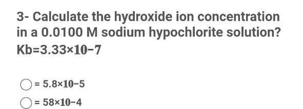 3- Calculate the hydroxide ion concentration
in a 0.0100 M sodium hypochlorite solution?
Kb=3.33x10-7
= 5.8x10-5
= 58x10-4
