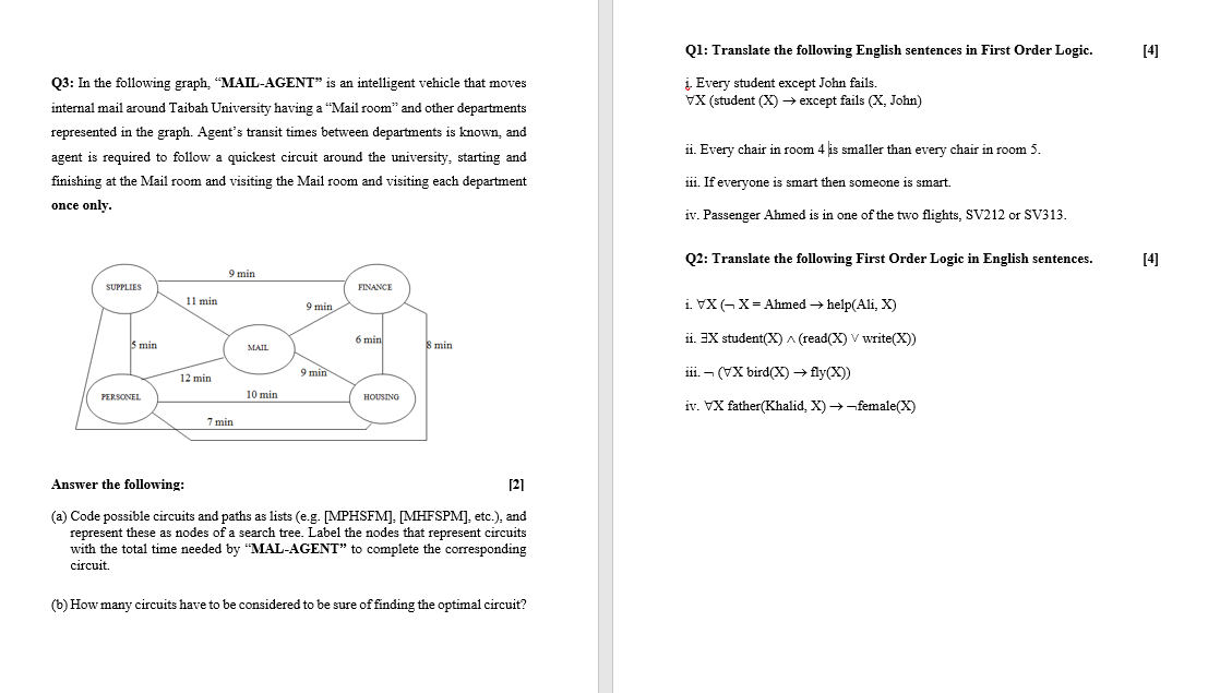 Q1: Translate the following English sentences in First Order Logic.
[4]
i Every student except John fails.
VX (student (X) → except fails (X, John)
Q3: In the following graph, "MAIL-AGENT" is an intelligent vehicle that moves
internal mail around Taibah University having a "Mail room" and other departments
represented in the graph. Agent's transit times between departments is known, and
ii. Every chair in room 4 is smaller than every chair in room 5.
agent is required to follow a quickest circuit around the university, starting and
finishing at the Mail room and visiting the Mail room and visiting each department
iii. If everyone is smart then someone is smart.
once only.
iv. Passenger Ahmed is in one of the two flights, SV212 or SV313.
Q2: Translate the following First Order Logic in English sentences.
[4]
9 min
SUPPLIES
FINANCE
i. VX (-X= Ahmed → help(Ali, X)
11 min
9 min
6 min
ii. EX student(X) ^ (read(X) V write(X))
5 min
S min
MAIL
9 min
iii. – (VX bird(X) → fly(X))
12 min
PERSONEE
10 min
HOUSINO
iv. VX father(Khalid, X) →-female(X)
7 min
Answer the following:
[2]
(a) Code possible circuits and paths as lists (e.g. [MPHSFM]. [MHFSPM], etc.), and
represent these as nodes of a search tree. Label the nodes that represent circuits
with the total time needed by "MAL-AGENT" to complete the corresponding
circuit.
(b) How many circuits have to be considered to be sure of finding the optimal circuit?
