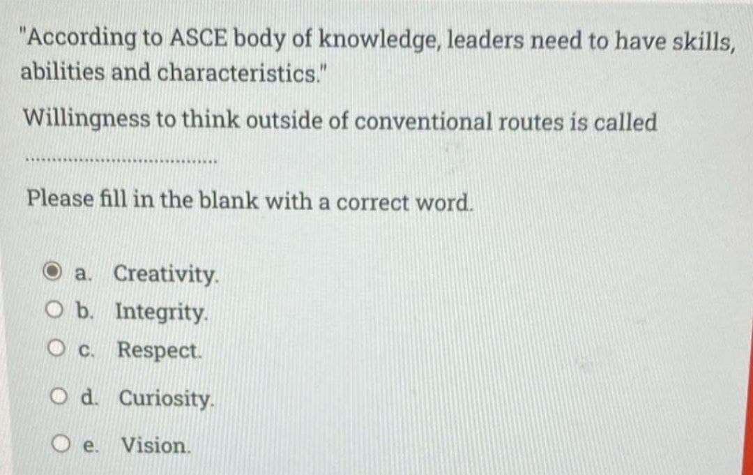 "According to ASCE body of knowledge, leaders need to have skills,
abilities and characteristics."
Willingness to think outside of conventional routes is called
Please fill in the blank with a correct word.
a. Creativity.
O b. Integrity.
O c. Respect.
O d. Curiosity.
Vision.
e.