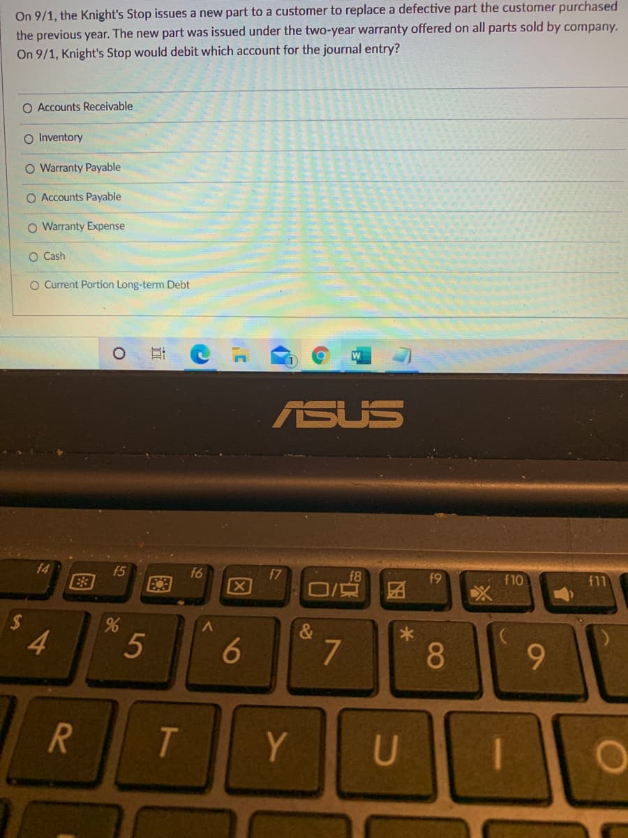 On 9/1, the Knight's Stop issues a new part to a customer to replace a defective part the customer purchased
the previous year. The new part was issued under the two-year warranty offered on all parts sold by company.
On 9/1, Knight's Stop would debit which account for the journal entry?
O Accounts Receivable
O Inventory
O Warranty Payable
O Accounts Payable
O Warranty Expense
O Cash
O Current Portion Long-term Debt
ASUS
f4
f5
E3
f6
f7
f8
f9
f11
f10
团
&
4
5
6
7
8.
Y.
U
因
图
%24
