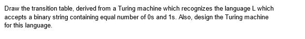 Draw the transition table, derived from a Turing machine which recognizes the language L which
accepts a binary string containing equal number of 0s and 1s. Also, design the Turing machine
for this language.