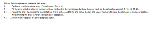 Write a full Java program to do the following:
1.
2-
3-1
Declare a one-dimensional array of type integer of size 10.
Fill the array with the following numbers without hard coding the numbers and without the user input, do the calculation yourself: 5, 10, 15, 20, 25....
Revers the array by moving the elements from first to last second to the one before the last and so on. You have to move the elements to their new locations.
Note: Printing the array in reversed order is not acceptable.
4-A Print method to print the array before and after.