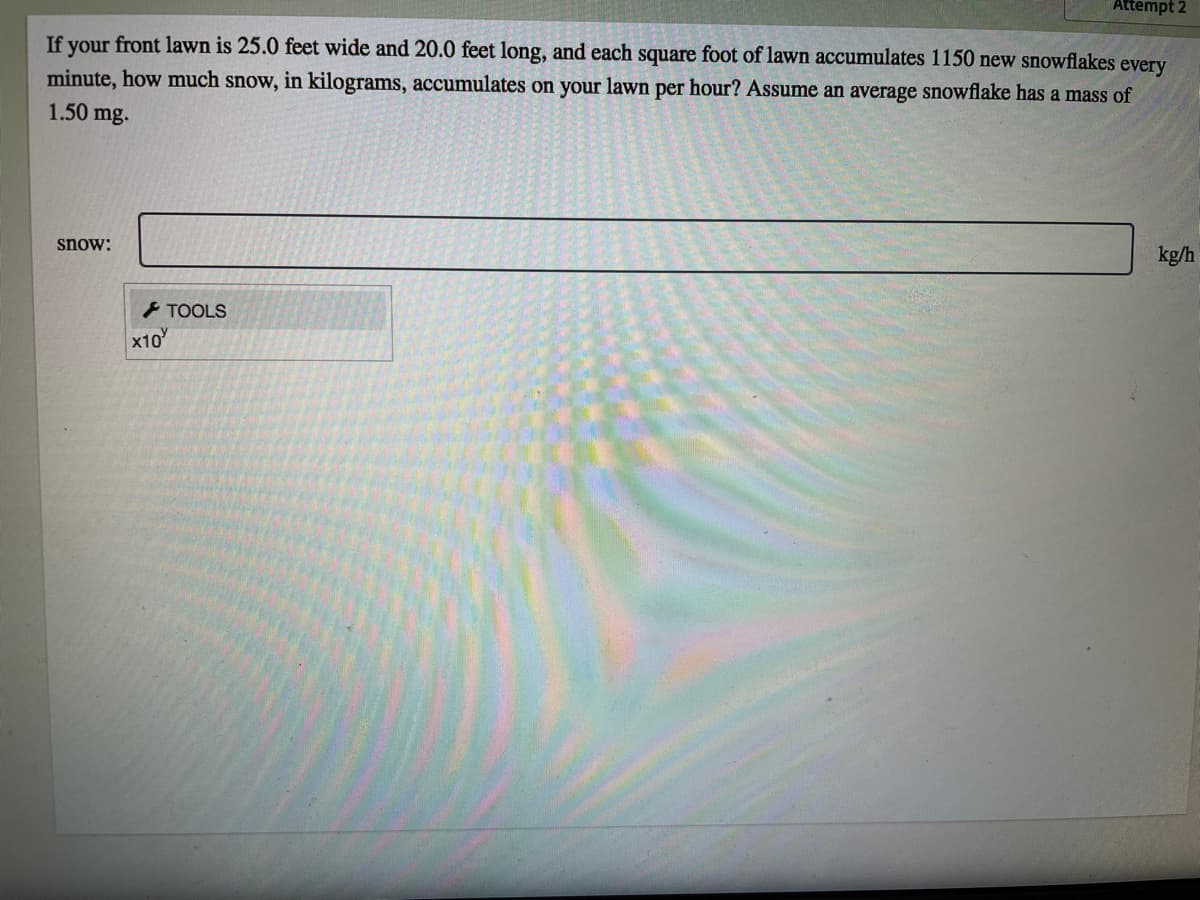 Attempt 2
If your front lawn is 25.0 feet wide and 20.0 feet long, and each square foot of lawn accumulates 1150 new snowflakes every
minute, how much snow, in kilograms, accumulates on your lawn per hour? Assume an average snowflake has a mass of
1.50 mg.
snow:
kg/h
- TOOLS
x10
