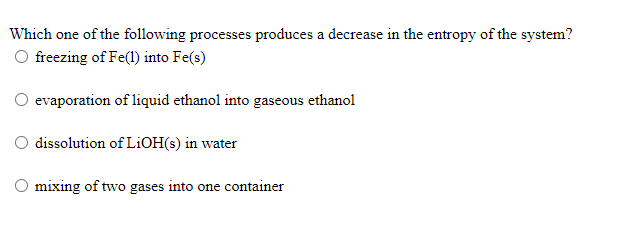 Which one of the following processes produces a decrease in the entropy of the system?
freezing of Fe(l) into Fe(s)
O evaporation of liquid ethanol into gaseous ethanol
O dissolution of LİOH(s) in water
mixing of two gases into one container
