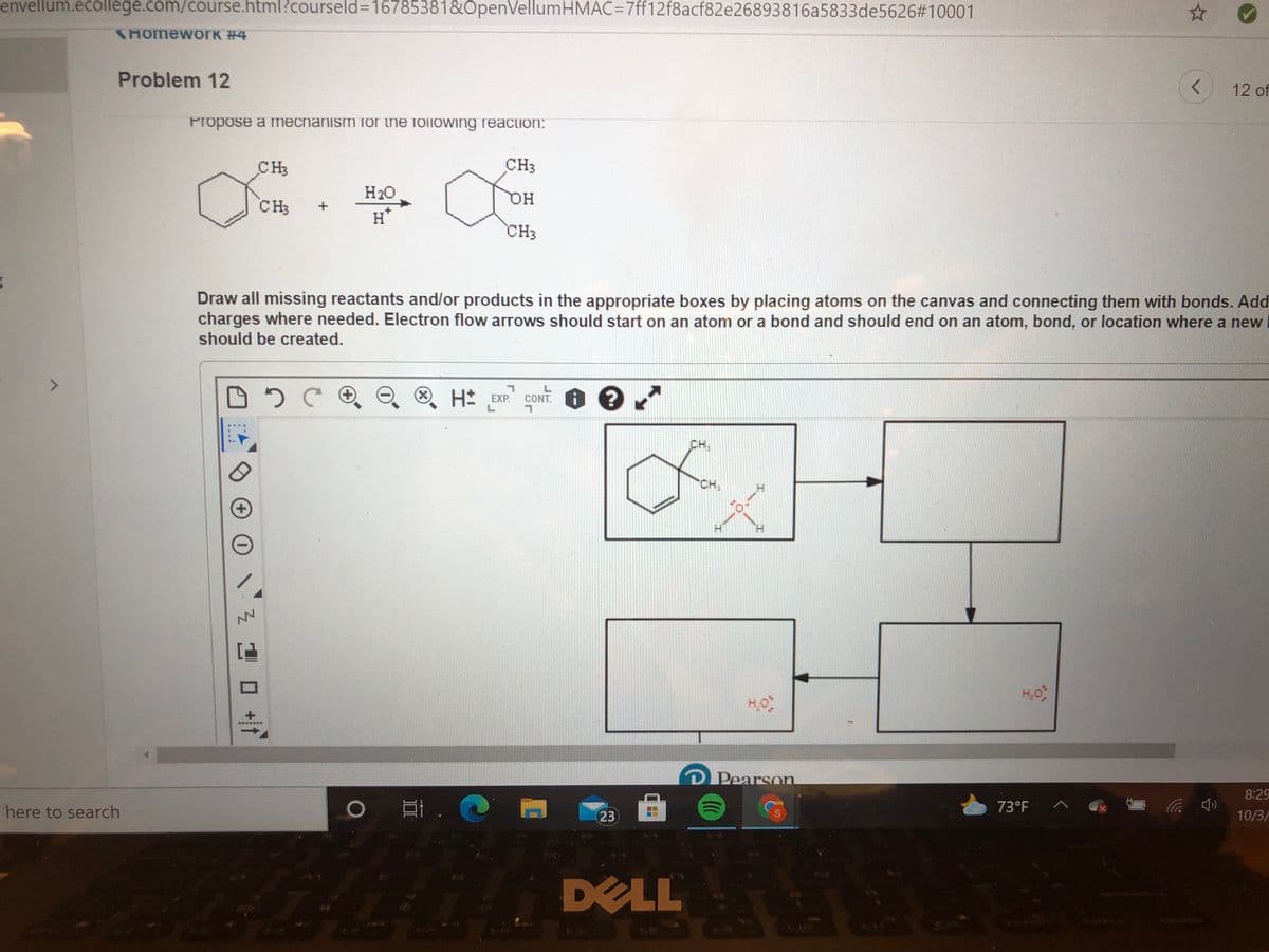 envellum.ecollege.com/course.html?courseld%3D16785381&OpenVellumHMAC=D7ff12f8acf82e26893816a5833de5626#310001
SHOmewOrK #4
Problem 12
<>
12 of
Propose a mecnanism or ihe following reaction:
CH3
CH3
H20
HQ
CH3
H*
CH3
Draw all missing reactants and/or products in the appropriate boxes by placing atoms on the canvas and connecting them with bonds. Add
charges where needed. Electron flow arrows should start on an atom or a bond and should end on an atom, bond, or location where a new
should be created.
H EXP.
. ?
CONT.
CH
CH,
+)
H.
Pearson
8:29
)耳. @
here to search
73°F
23
10/3/
DELL
