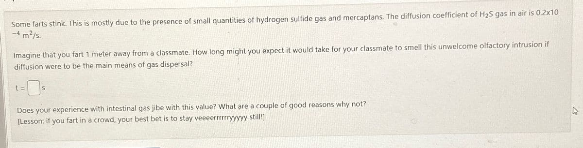 Some farts stink. This is mostly due to the presence of small quantities of hydrogen sulfide gas and mercaptans. The diffusion coefficient of H2S gas in air is 0.2x10
-m²/s.
Imagine that you fart 1 meter away from a classmate. How long might you expect it would take for your classmate to smell this unwelcome olfactory intrusion if
diffusion were to be the main means of gas dispersal?
t=
S
Does your experience with intestinal gas jibe with this value? What are a couple of good reasons why not?
[Lesson: if you fart in a crowd, your best bet is to stay veeeerrrrrryyyyy still!]