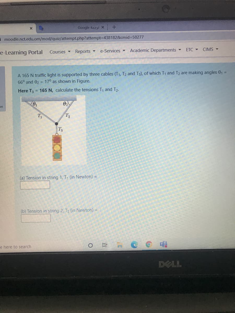 Google dazi X
I moodle.nct.edu.om/mod/quiz/attempt.php?attempt=D438182&cmid%3D50277
e-Learning Portal
Reports -
e-Services -
Academic Departments
ETC - CIMS -
Courses -
A 165 N traffic light is supported by three cables (T1, T2 and T3), of which T1 and T2 are making angles e1
66° and 02 = 17° as shown in Figure.
%3D
Here T3 = 165 N, calculate the tensions T1 and T2.
on
T2
Ts
(a) Tension in string 1, T, (in Newton) =
(b) Tension in string 2, T2 (in Newton) =
e here to search
DELL
