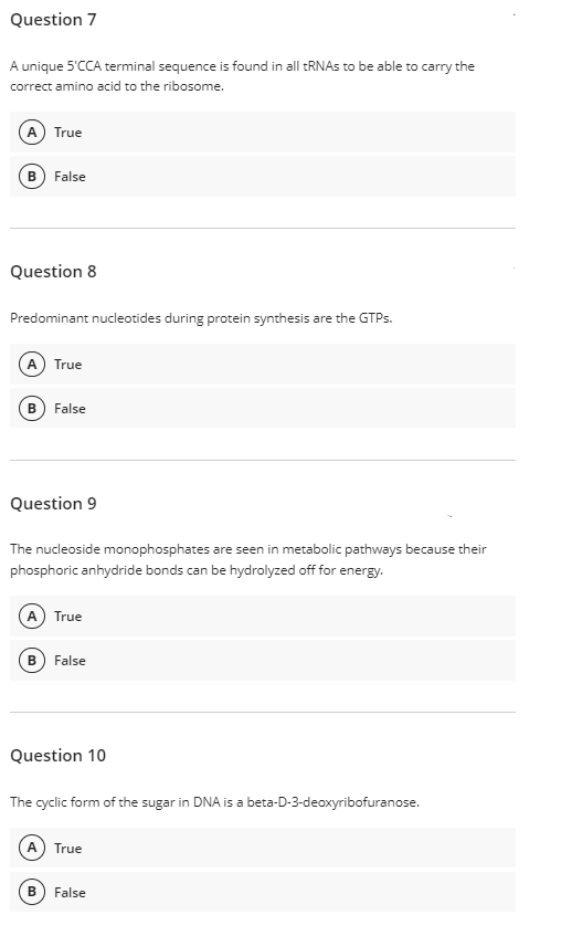 Question 7
A unique 5'CCA terminal sequence is found in all TRNAS to be able to carry the
correct amino acid to the ribosome.
(A) True
B) False
Question 8
Predominant nucleotides during protein synthesis are the GTPS.
A True
B) False
Question 9
The nucleoside monophosphates are seen in metabolic pathways because their
phosphoric anhydride bonds can be hydrolyzed off for energy.
(A True
False
Question 10
The cyclic form of the sugar in DNA is a beta-D-3-deoxyribofuranose.
A True
False
