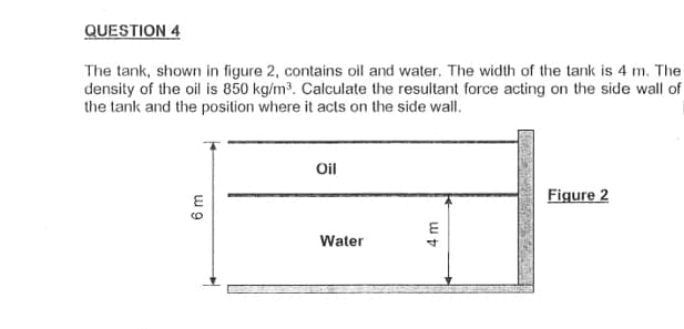 QUESTION 4
The tank, shown in figure 2, contains oil and water. The width of the tank is 4 m. The
density of the oil is 850 kg/m³. Calculate the resultant force acting on the side wall of
the tank and the position where it acts on the side wall.
6 m
Oil
Water
4m
Figure 2