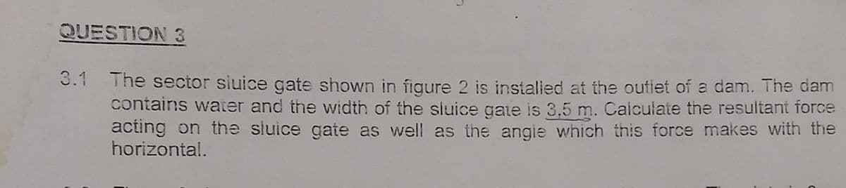 QUESTION 3
3.1
The sector sluice gate shown in figure 2 is installed at the outlet of a dam. The dam
contains water and the width of the sluice gate is 3,5 m. Calculate the resultant force
acting on the sluice gate as well as the angle which this force makes with the
horizontal.