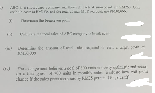 b)
ABC is a snowboard company and they sell each of snowboard for RM250. Unit
variable costs is RM150, and the total of monthly fixed costs are RM50,000.
(i)
Determine the breakeven point
(iii)
(iv)
Calculate the total sales of ABC company to break even
Determine the amount of total sales required to earn a target profit of
RM30,000
The management believes a goal of 800 units is overly optimistic and settles
on a best guess of 700 units in monthly sales. Evaluate how will profit
change if the sales price increases by RM25 per unit (10 percent)?