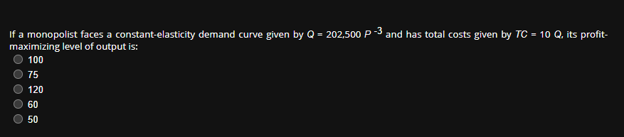 If a monopolist faces a constant-elasticity demand curve given by Q = 202,500 P-3 and has total costs given by TC = 10 Q, its profit-
maximizing level of output is:
100
O O O
75
120
60
50