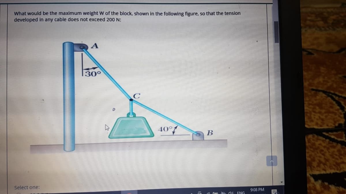 What would be the maximum weight W of the block, shown in the following figure, so that the tension
developed in any cable does not exceed 200 N:
A
30°
10°f
В
Select one:
9:08 PM
Om A ) ENG
