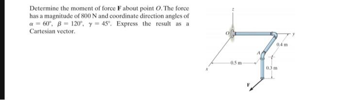 Determine the moment of force F about point O. The force
has a magnitude of 800 N and coordinate direction angles of
a = 60°, B = 120°, y = 45°. Express the result as a
Cartesian vector.
0.5 m
0.4 m
0.3 m