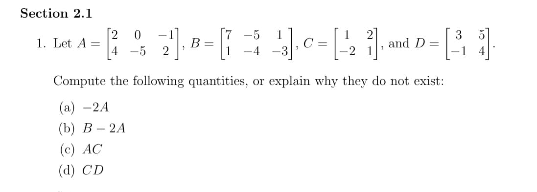 Section 2.1
0
1. Let A = ²√¹]
2 21₁
-5
Compute the following quantities, or explain why they do not exist:
(a) -2A
(b) B-2A
(c) AC
(d) CD
3
B
= 40=₂1₁ = 1
G
C
and D
-2
1
-3