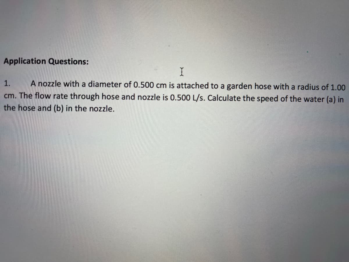 Application Questions:
A nozzle with a diameter of 0.500 cm is attached to a garden hose with a radius of 1.00
cm. The flow rate through hose and nozzle is 0.500 L/s. Calculate the speed of the water (a) in
1.
the hose and (b) in the nozzle.
