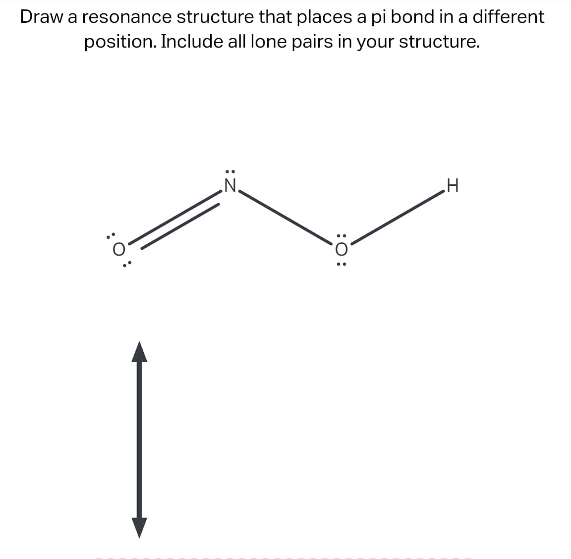 Draw a resonance structure that places a pi bond in a different
position. Include all lone pairs in your structure.
:O:
:O:
H