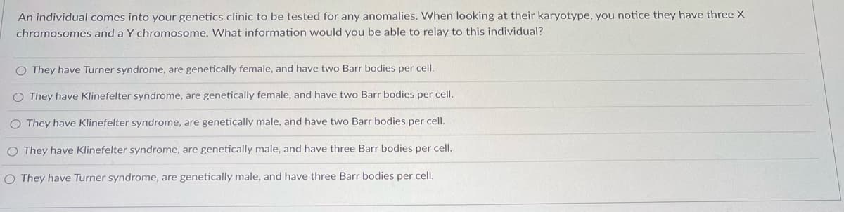 An individual comes into your genetics clinic to be tested for any anomalies. When looking at their karyotype, you notice they have three X
chromosomes and a Y chromosome. What information would you be able to relay to this individual?
O They have Turner syndrome, are genetically female, and have two Barr bodies per cell.
O They have Klinefelter syndrome, are genetically female, and have two Barr bodies per cell.
O They have Klinefelter syndrome, are genetically male, and have two Barr bodies per cell.
O They have Klinefelter syndrome, are genetically male, and have three Barr bodies per cell.
O They have Turner syndrome, are genetically male, and have three Barr bodies per cell.
