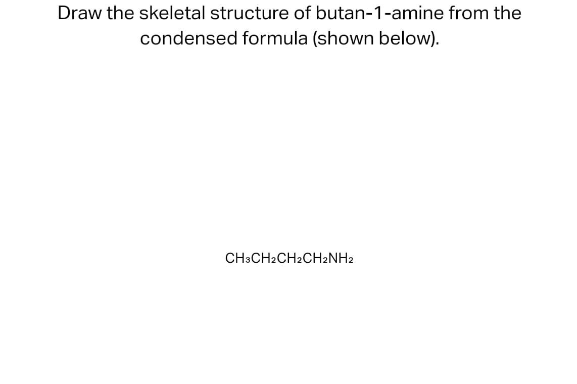 Draw the skeletal structure of butan-1-amine from the
condensed formula (shown below).
CH3CH2CH2CH2NH2