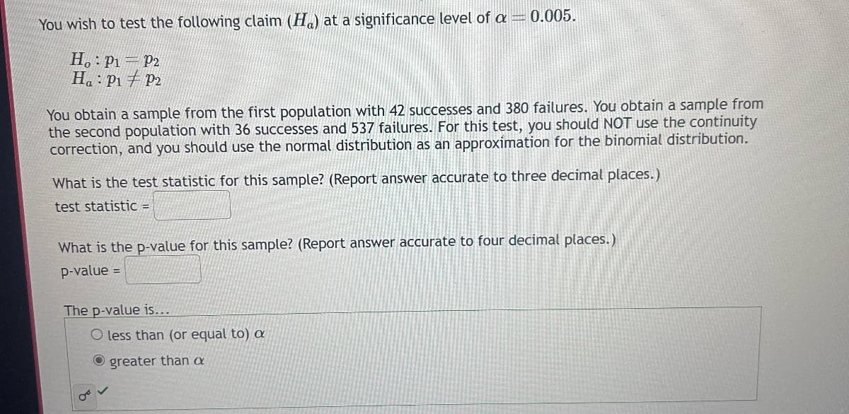 You wish to test the following claim (H) at a significance level of a = 0.005.
Ho P1 P2
Ha P1 P2
You obtain a sample from the first population with 42 successes and 380 failures. You obtain a sample from
the second population with 36 successes and 537 failures. For this test, you should NOT use the continuity
correction, and you should use the normal distribution as an approximation for the binomial distribution.
What is the test statistic for this sample? (Report answer accurate to three decimal places.)
test statistic =
What is the p-value for this sample? (Report answer accurate to four decimal places.)
p-value =
The p-value is...
less than (or equal to) a
greater than a