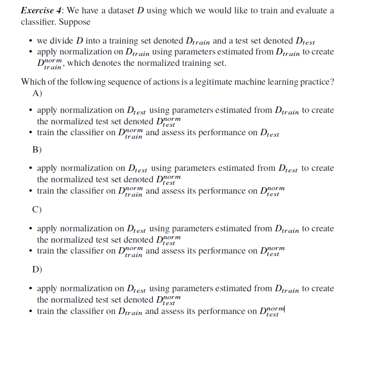 Exercise 4: We have a dataset D using which we would like to train and evaluate a
classifier. Suppose
⚫ we divide D into a training set denoted Dtrain and a test set denoted Dtest
⚫ apply normalization on Dtrain using parameters estimated from Dtrain to create
Dorm, which denotes the normalized training set.
train'
Which of the following sequence of actions is a legitimate machine learning practice?
A)
⚫ apply normalization on Dtest using parameters estimated from Dtrain to create
the normalized test set denoted Dorm
test
⚫ train the classifier on Dorm and assess its performance on Dtest
B)
train
⚫ apply normalization on Dtest using parameters estimated from Dtest to create
the normalized test set denoted Dorm
test
⚫ train the classifier on Dorm and assess its performance on Dnorm
C)
test
⚫ apply normalization on Dtest using parameters estimated from Dtrain to create
the normalized test set denoted Dorm
test
⚫ train the classifier on Dorm and assess its performance on Dorm
train
test
D)
⚫ apply normalization on Dtest using parameters estimated from Dtrain to create
the normalized test set denoted Dorm
test
⚫ train the classifier on Dtrain and assess its performance on Dorm
test