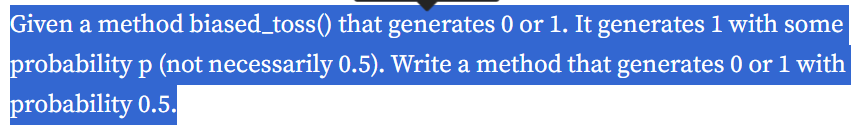 Given a method biased_toss() that generates 0 or 1. It generates 1 with some
probability p (not necessarily 0.5). Write a method that generates 0 or 1 with
probability 0.5.