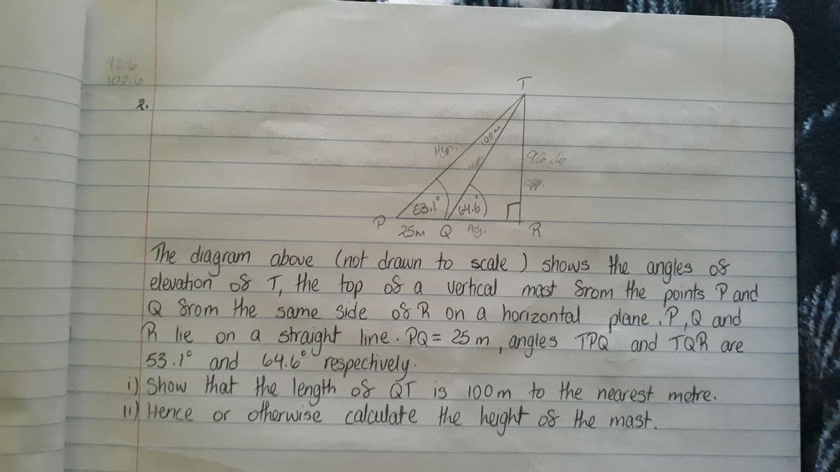 946
107.6
2.
нур.
P
moon
T
OPP.
63.1
64.6
25m Q Adj.
The diagram above (not drawn to scale) shows the angles of
elevation of T, the top of a vertical most from the points P and
Q Srom the same side of R on a horizontal plane P, Q and
3 lie on a
on a straight line. PQ = 25 m, angles TPQ and TQR are
53.1⁰ and 64.6⁰ respectively.
R
1) Show that the length of QT is 100m to the nearest metre.
11) Hence or otherwise calculate the height of the mast.