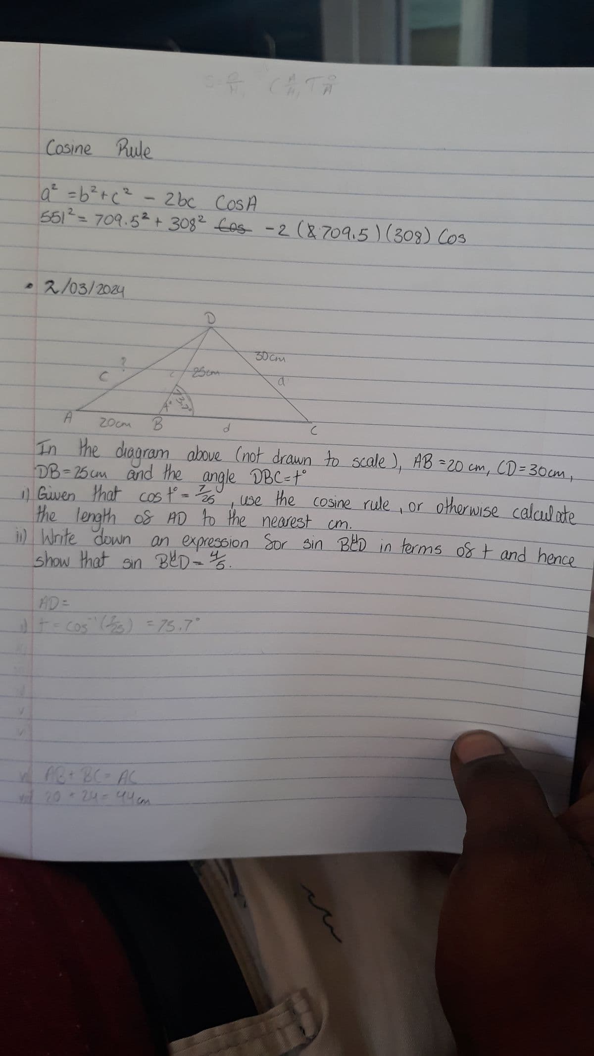 Cosine Rule
a² = b ² +c² - 2bc Cos A
551² = 709.5² + 308² £os - 2 (8709.5) (308) (03
2/03/2024
с
AD =
C
it -
25cm
f
A
гост
B
с
In the diagram above (not drawn to scale), AB = 20 cm, CD = 30cm₁
DB= 25 cm and the angle DBC=t°
1) Given that cos t° = ²25²
x AB + BC = AC
yil 20 + 24 = 446
d
Cos (225) = 75.7°
30cm
the length of AD to the nearest cm.
a
show that sin BCD = 25.
ii) Write down an expression for sin BED in terms of + and hence
use the cosine rule, or otherwise calculate