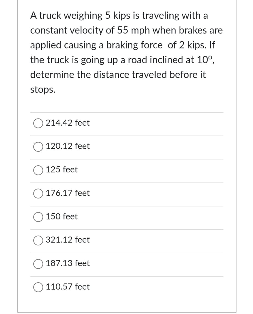 A truck weighing 5 kips is traveling with a
constant velocity of 55 mph when brakes are
applied causing a braking force of 2 kips. If
the truck is going up a road inclined at 10°,
determine the distance traveled before it
stops.
214.42 feet
120.12 feet
125 feet
176.17 feet
150 feet
321.12 feet
187.13 feet
110.57 feet