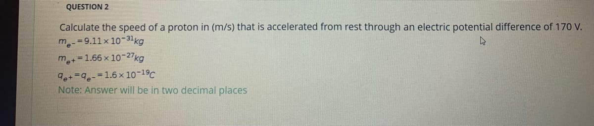 QUESTION 2
Calculate the speed of a proton in (m/s) that is accelerated from rest through an electric potential difference of 170 V.
m -=9.11x 10-31kg
m+=1.66 x 10-27kg
9e+=-=1.6 x 10-19C
Note: Answer will be in two decimal places
