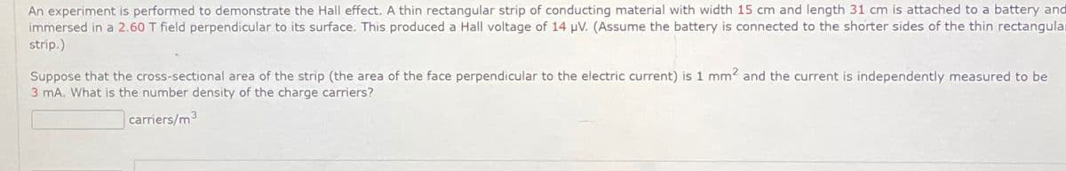 An experiment is performed to demonstrate the Hall effect. A thin rectangular strip of conducting material with width 15 cm and length 31 cm is attached to a battery and
immersed in a 2.60 T field perpendicular to its surface. This produced a Hall voltage of 14 µV. (Assume the battery is connected to the shorter sides of the thin rectangula
strip.)
Suppose that the cross-sectional area of the strip (the area of the face perpendicular to the electric current) is 1 mm² and the current is independently measured to be
3 mA. What is the number density of the charge carriers?
carriers/m³