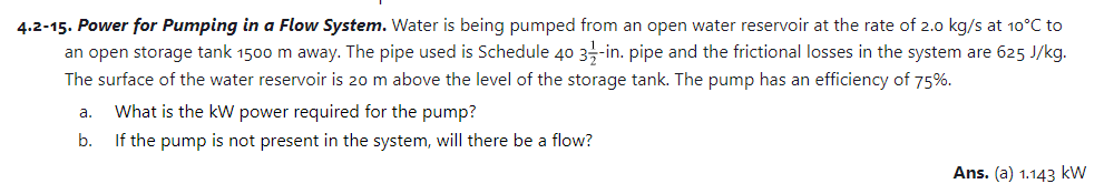 4.2-15. Power for Pumping in a Flow System. Water is being pumped from an open water reservoir at the rate of 2.0 kg/s at 10°C to
an open storage tank 1500 m away. The pipe used is Schedule 40 3-in. pipe and the frictional losses in the system are 625 J/kg.
The surface of the water reservoir is 20 m above the level of the storage tank. The pump has an efficiency of 75%.
a.
b.
What is the kW power required for the pump?
If the pump is not present in the system, will there be a flow?
Ans. (a) 1.143 kW