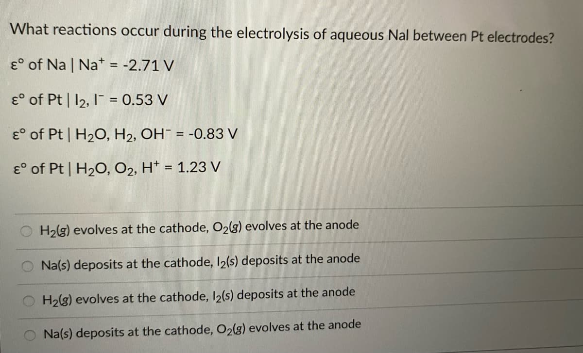 What reactions occur during the electrolysis of aqueous Nal between Pt electrodes?
& of Na | Nat = -2.71 V
E of Pt | 12, 1 = 0.53 V
E
of Pt | H₂O, H₂, OH = -0.83 V
E of Pt | H₂O, O2, H+ = 1.23 V
H₂(g) evolves at the cathode, O2(g) evolves at the anode
Na(s) deposits at the cathode, 12(s) deposits at the anode
H₂(g) evolves at the cathode, 12(s) deposits at the anode
Na(s) deposits at the cathode, O2(g) evolves at the anode