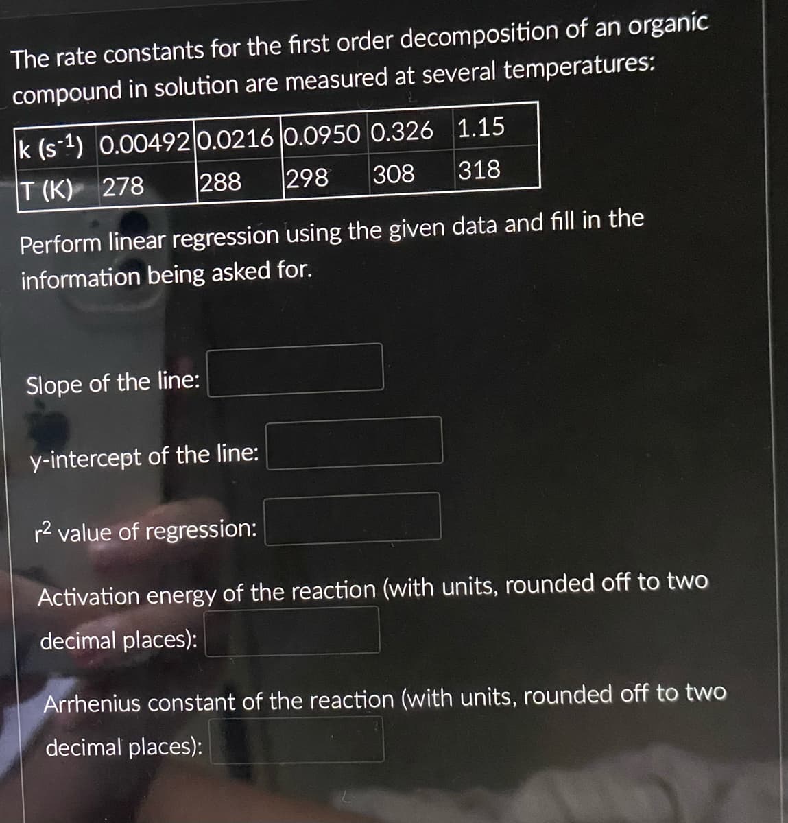 The rate constants for the first order decomposition of an organic
compound in solution are measured at several temperatures:
k (s-¹) 0.00492 0.0216 0.0950 0.326 1.15
288 298 308 318
T (K) 278
Perform linear regression using the given data and fill in the
information being asked for.
Slope of the line:
y-intercept of the line:
r² value of regression:
Activation energy of the reaction (with units, rounded off to two
decimal places):
Arrhenius constant of the reaction (with units, rounded off to two
decimal places):